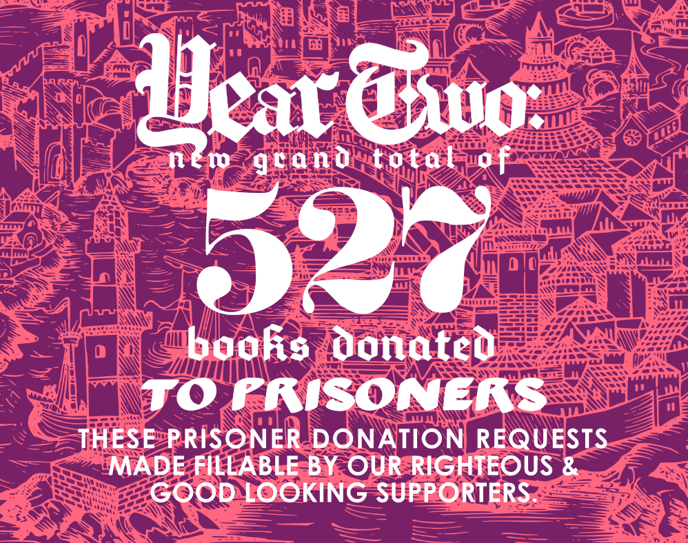 Year Two: 

New grand total of 527 books donated to prisoners.

These prisoner donation requests made fillable by our righteous and good looking supporters. 